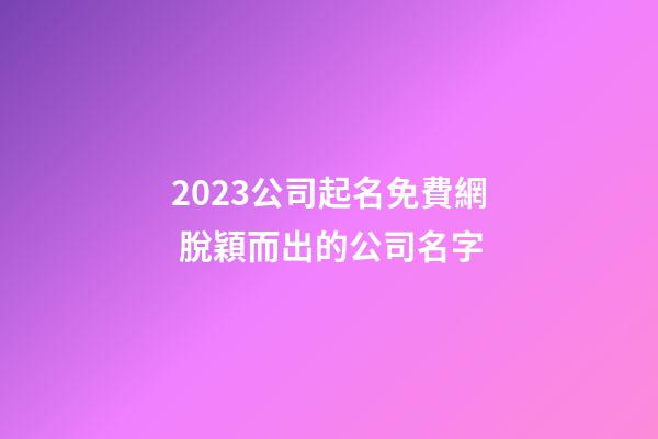 2023公司起名免費網 脫穎而出的公司名字